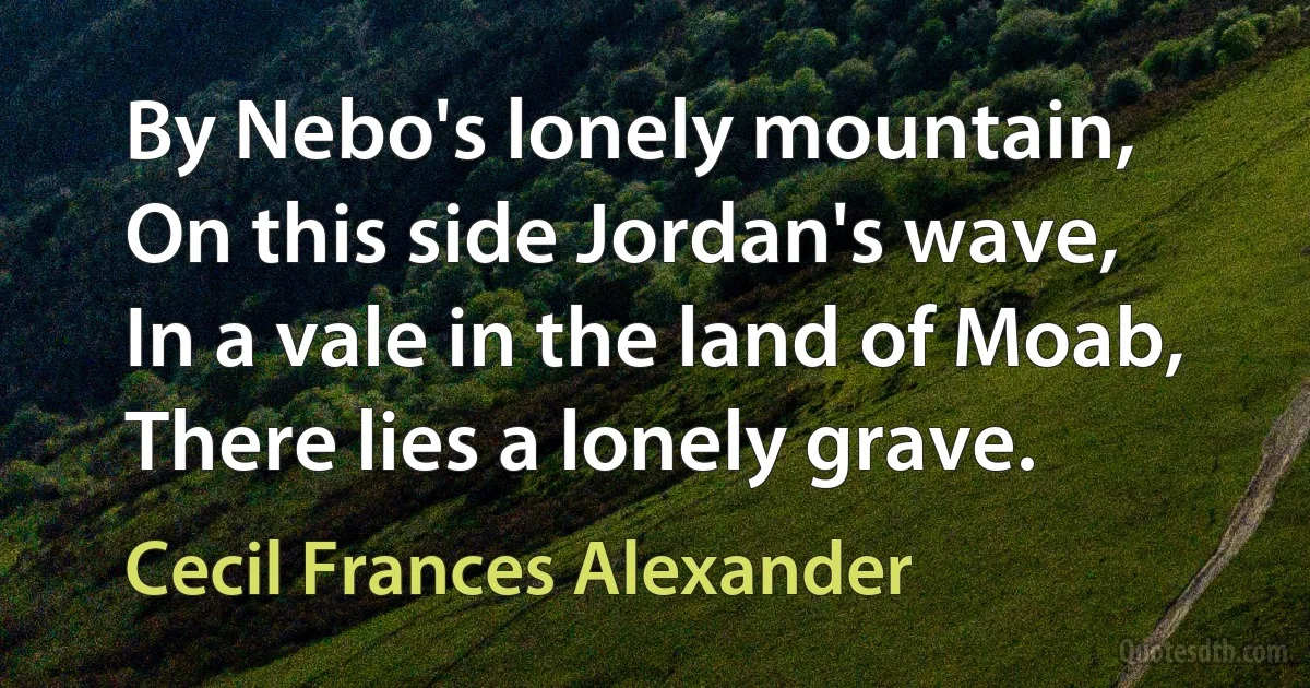 By Nebo's lonely mountain,
On this side Jordan's wave,
In a vale in the land of Moab,
There lies a lonely grave. (Cecil Frances Alexander)