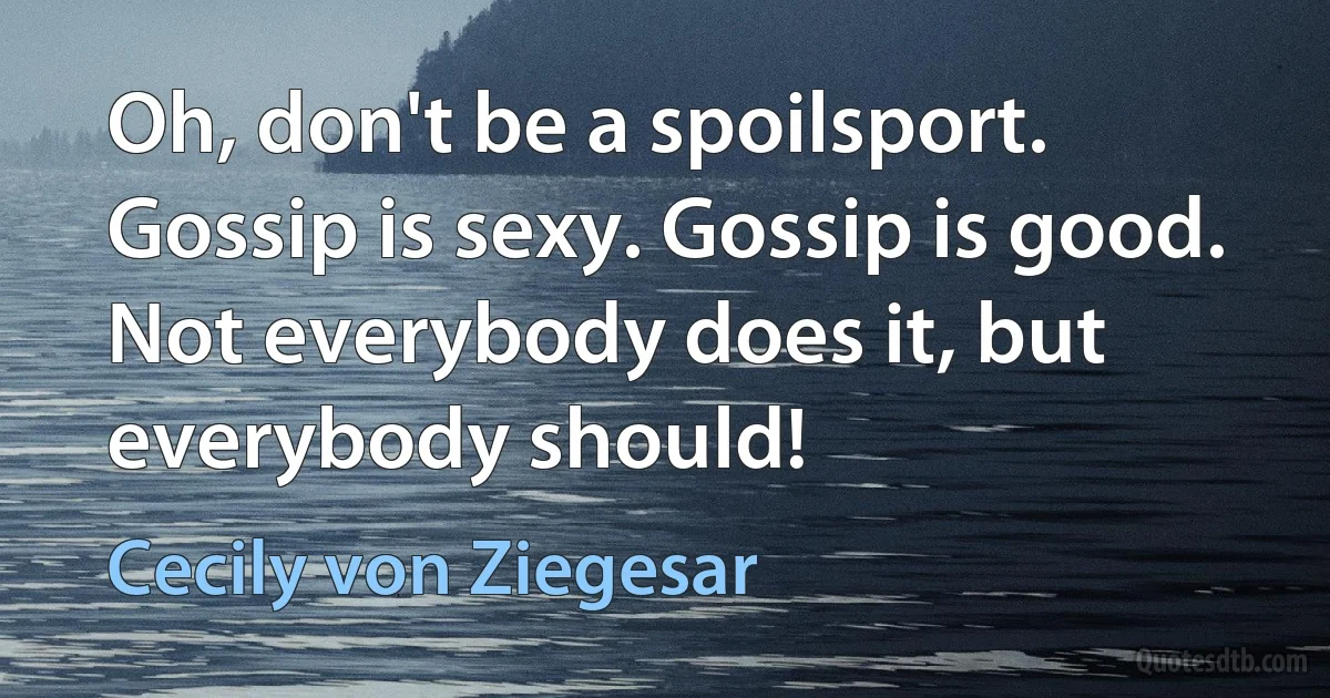 Oh, don't be a spoilsport. Gossip is sexy. Gossip is good. Not everybody does it, but everybody should! (Cecily von Ziegesar)