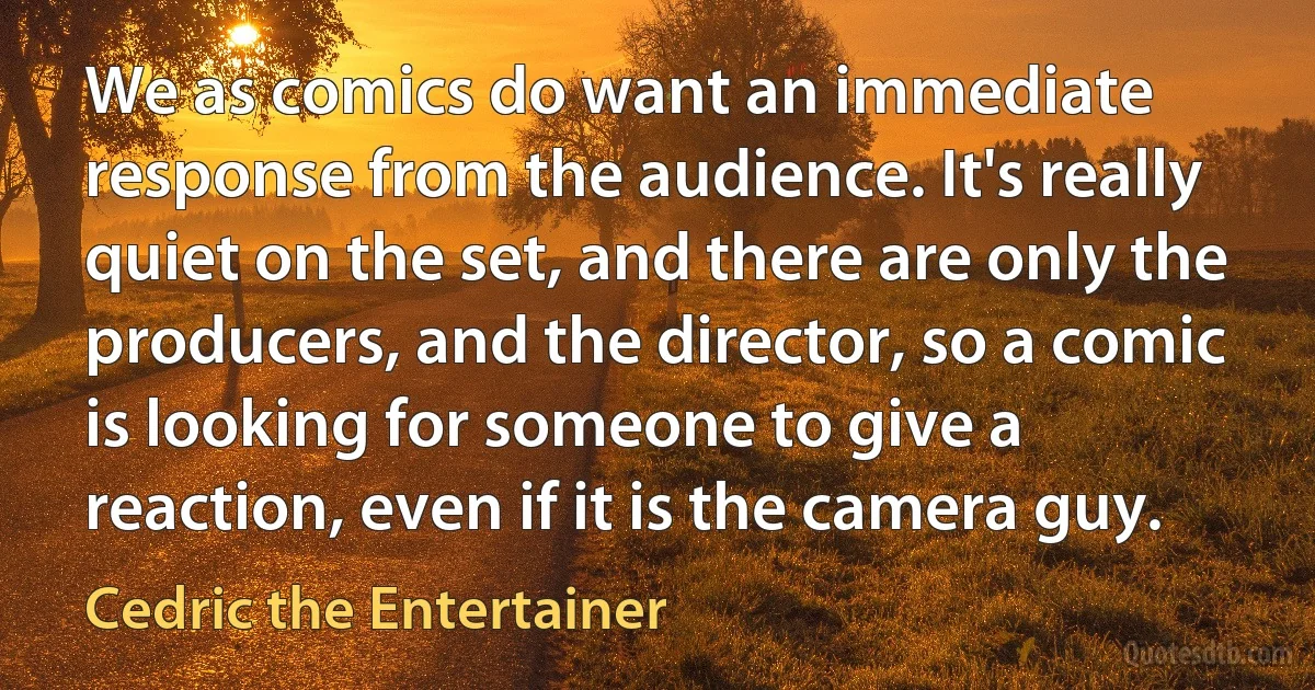 We as comics do want an immediate response from the audience. It's really quiet on the set, and there are only the producers, and the director, so a comic is looking for someone to give a reaction, even if it is the camera guy. (Cedric the Entertainer)