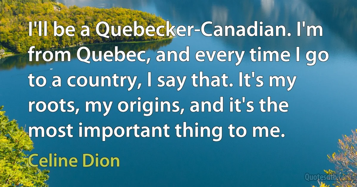 I'll be a Quebecker-Canadian. I'm from Quebec, and every time I go to a country, I say that. It's my roots, my origins, and it's the most important thing to me. (Celine Dion)