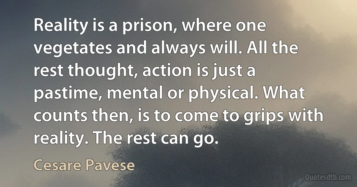 Reality is a prison, where one vegetates and always will. All the rest thought, action is just a pastime, mental or physical. What counts then, is to come to grips with reality. The rest can go. (Cesare Pavese)