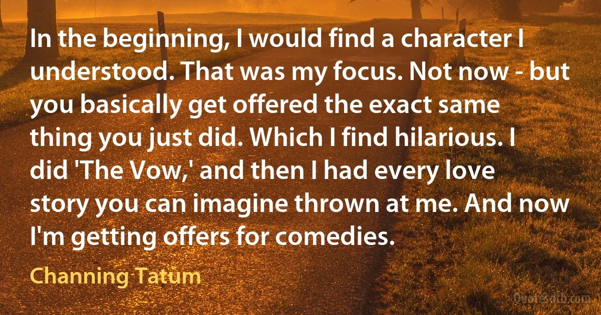 In the beginning, I would find a character I understood. That was my focus. Not now - but you basically get offered the exact same thing you just did. Which I find hilarious. I did 'The Vow,' and then I had every love story you can imagine thrown at me. And now I'm getting offers for comedies. (Channing Tatum)