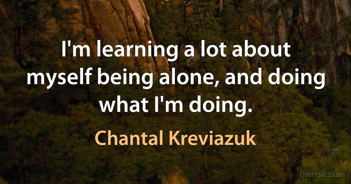 I'm learning a lot about myself being alone, and doing what I'm doing. (Chantal Kreviazuk)