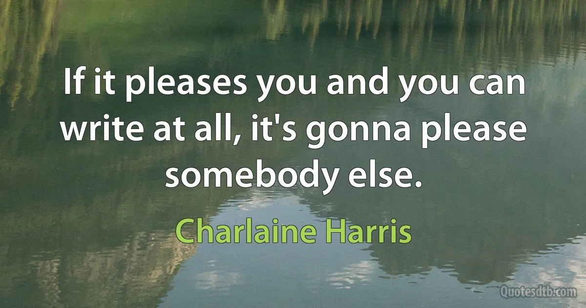 If it pleases you and you can write at all, it's gonna please somebody else. (Charlaine Harris)