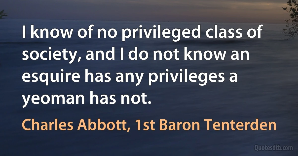 I know of no privileged class of society, and I do not know an esquire has any privileges a yeoman has not. (Charles Abbott, 1st Baron Tenterden)