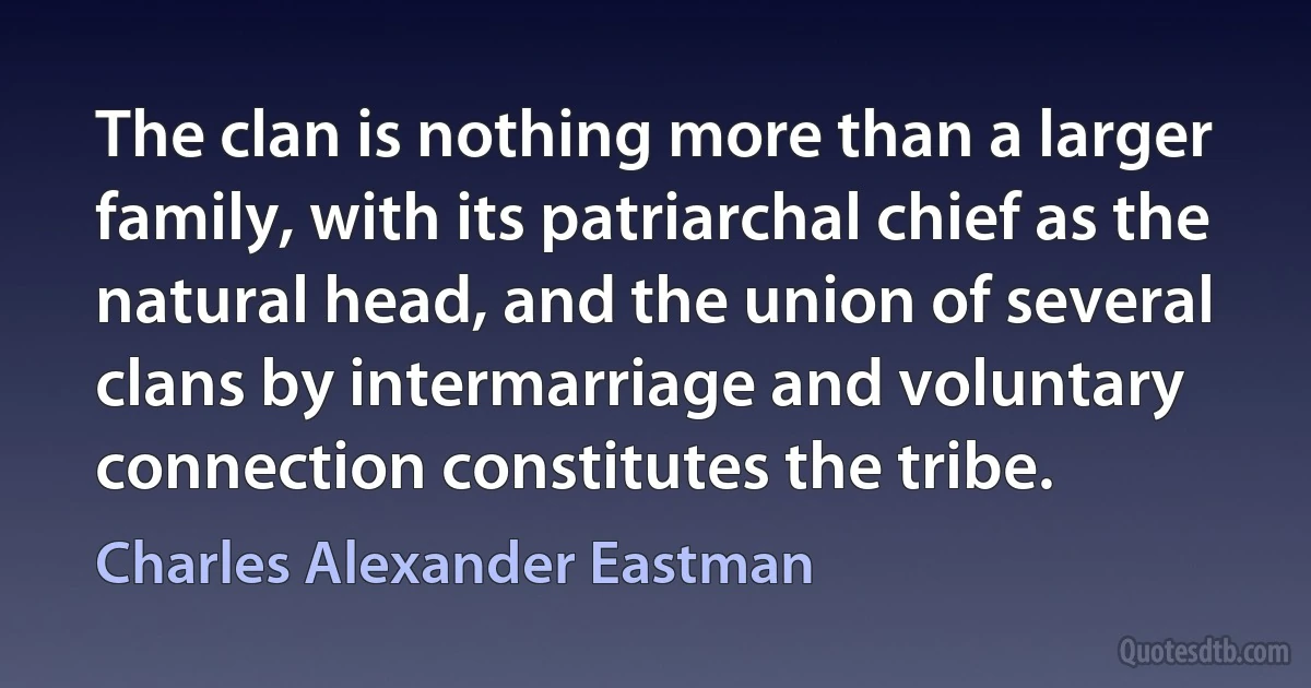 The clan is nothing more than a larger family, with its patriarchal chief as the natural head, and the union of several clans by intermarriage and voluntary connection constitutes the tribe. (Charles Alexander Eastman)