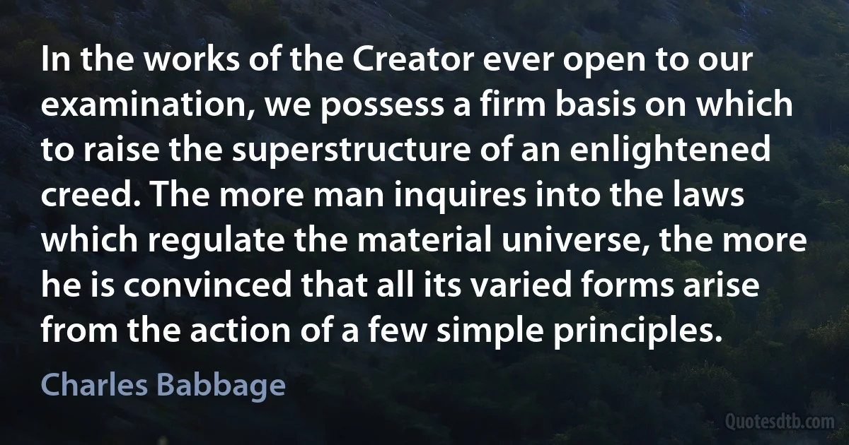 In the works of the Creator ever open to our examination, we possess a firm basis on which to raise the superstructure of an enlightened creed. The more man inquires into the laws which regulate the material universe, the more he is convinced that all its varied forms arise from the action of a few simple principles. (Charles Babbage)