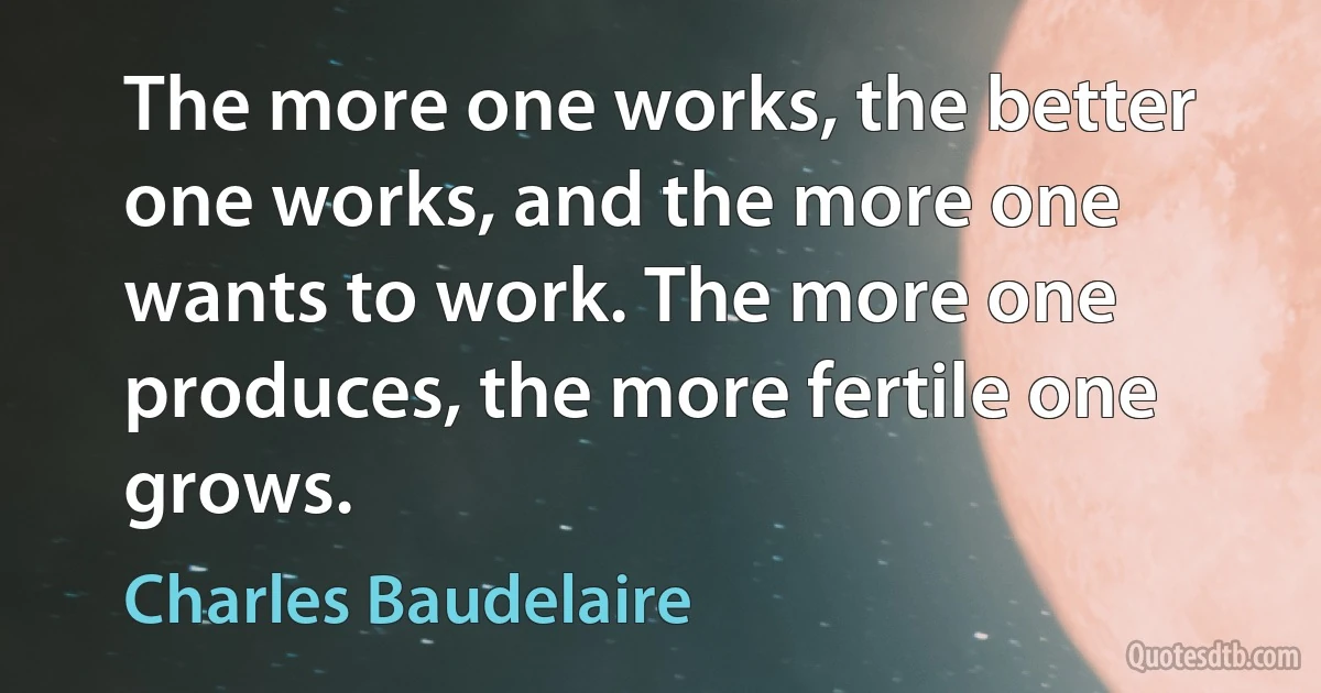 The more one works, the better one works, and the more one wants to work. The more one produces, the more fertile one grows. (Charles Baudelaire)