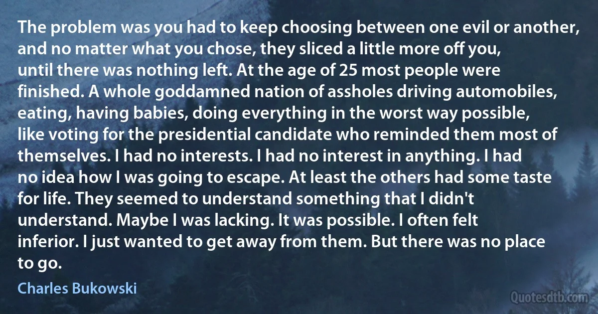 The problem was you had to keep choosing between one evil or another, and no matter what you chose, they sliced a little more off you, until there was nothing left. At the age of 25 most people were finished. A whole goddamned nation of assholes driving automobiles, eating, having babies, doing everything in the worst way possible, like voting for the presidential candidate who reminded them most of themselves. I had no interests. I had no interest in anything. I had no idea how I was going to escape. At least the others had some taste for life. They seemed to understand something that I didn't understand. Maybe I was lacking. It was possible. I often felt inferior. I just wanted to get away from them. But there was no place to go. (Charles Bukowski)