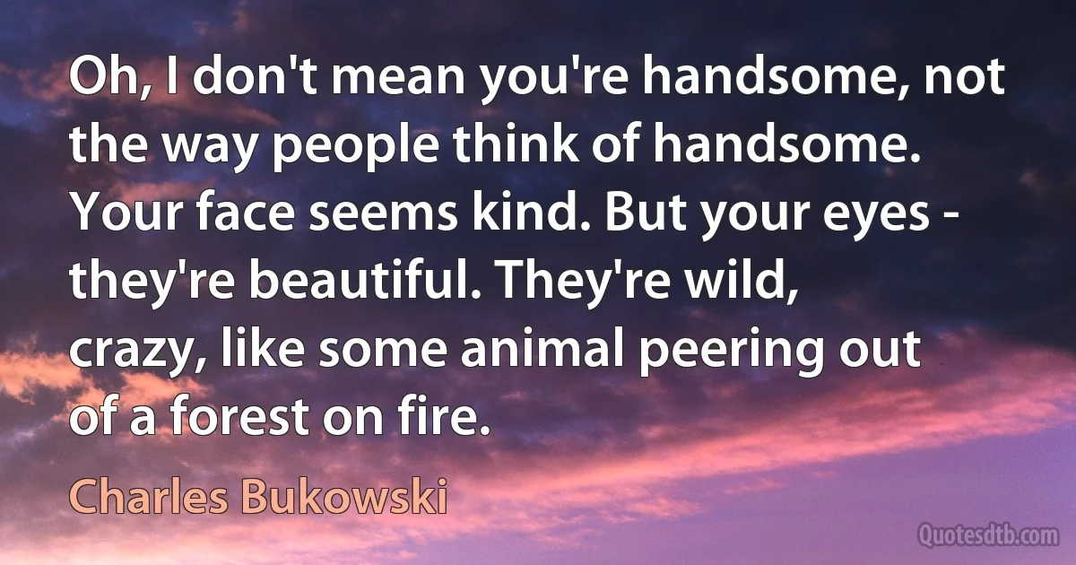 Oh, I don't mean you're handsome, not the way people think of handsome. Your face seems kind. But your eyes - they're beautiful. They're wild, crazy, like some animal peering out of a forest on fire. (Charles Bukowski)