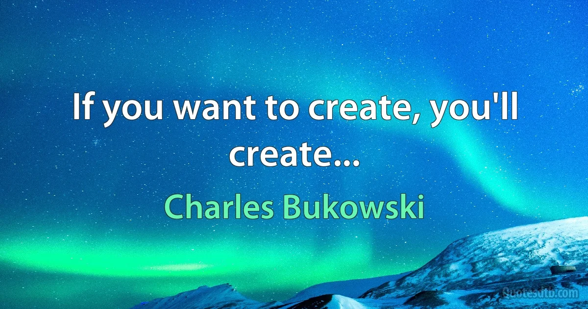 If you want to create, you'll create... (Charles Bukowski)