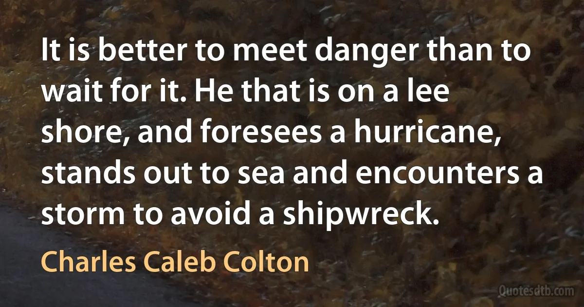 It is better to meet danger than to wait for it. He that is on a lee shore, and foresees a hurricane, stands out to sea and encounters a storm to avoid a shipwreck. (Charles Caleb Colton)