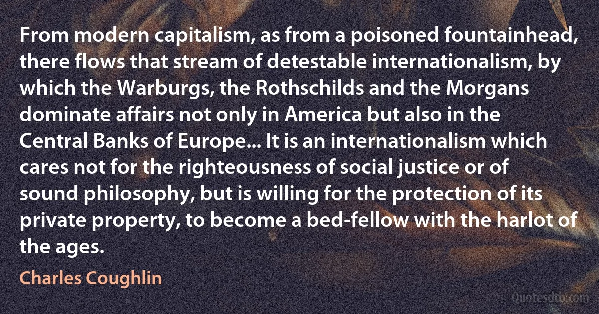 From modern capitalism, as from a poisoned fountainhead, there flows that stream of detestable internationalism, by which the Warburgs, the Rothschilds and the Morgans dominate affairs not only in America but also in the Central Banks of Europe... It is an internationalism which cares not for the righteousness of social justice or of sound philosophy, but is willing for the protection of its private property, to become a bed-fellow with the harlot of the ages. (Charles Coughlin)