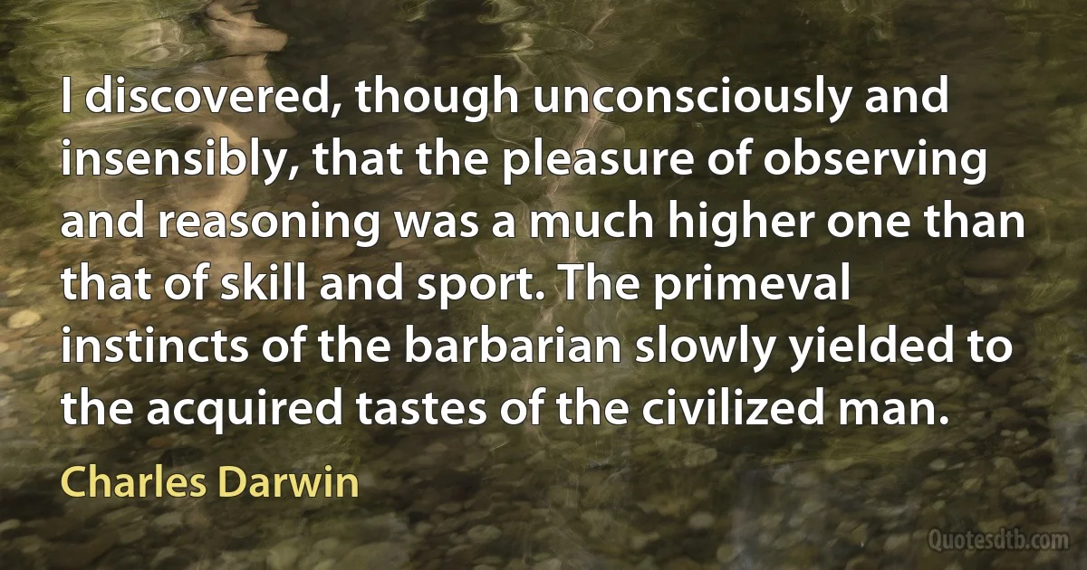 I discovered, though unconsciously and insensibly, that the pleasure of observing and reasoning was a much higher one than that of skill and sport. The primeval instincts of the barbarian slowly yielded to the acquired tastes of the civilized man. (Charles Darwin)