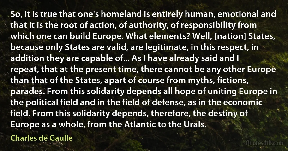 So, it is true that one's homeland is entirely human, emotional and that it is the root of action, of authority, of responsibility from which one can build Europe. What elements? Well, [nation] States, because only States are valid, are legitimate, in this respect, in addition they are capable of... As I have already said and I repeat, that at the present time, there cannot be any other Europe than that of the States, apart of course from myths, fictions, parades. From this solidarity depends all hope of uniting Europe in the political field and in the field of defense, as in the economic field. From this solidarity depends, therefore, the destiny of Europe as a whole, from the Atlantic to the Urals. (Charles de Gaulle)