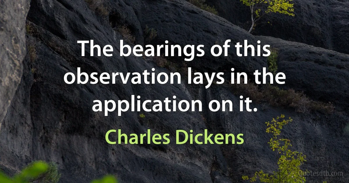 The bearings of this observation lays in the application on it. (Charles Dickens)