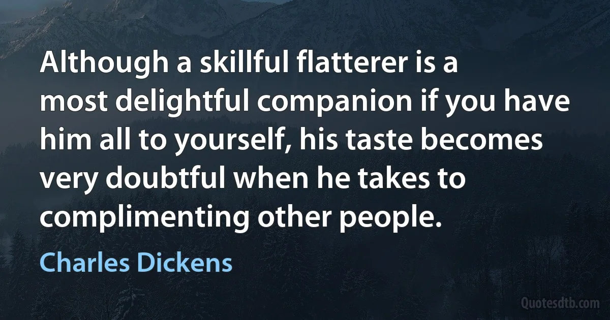 Although a skillful flatterer is a most delightful companion if you have him all to yourself, his taste becomes very doubtful when he takes to complimenting other people. (Charles Dickens)