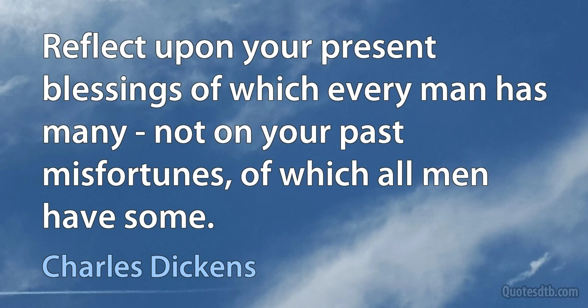 Reflect upon your present blessings of which every man has many - not on your past misfortunes, of which all men have some. (Charles Dickens)