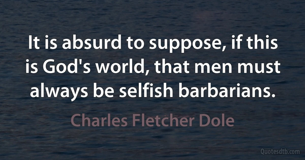 It is absurd to suppose, if this is God's world, that men must always be selfish barbarians. (Charles Fletcher Dole)