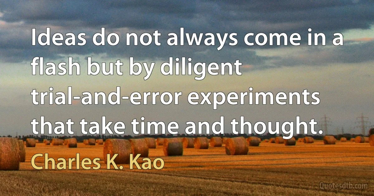 Ideas do not always come in a flash but by diligent trial-and-error experiments that take time and thought. (Charles K. Kao)