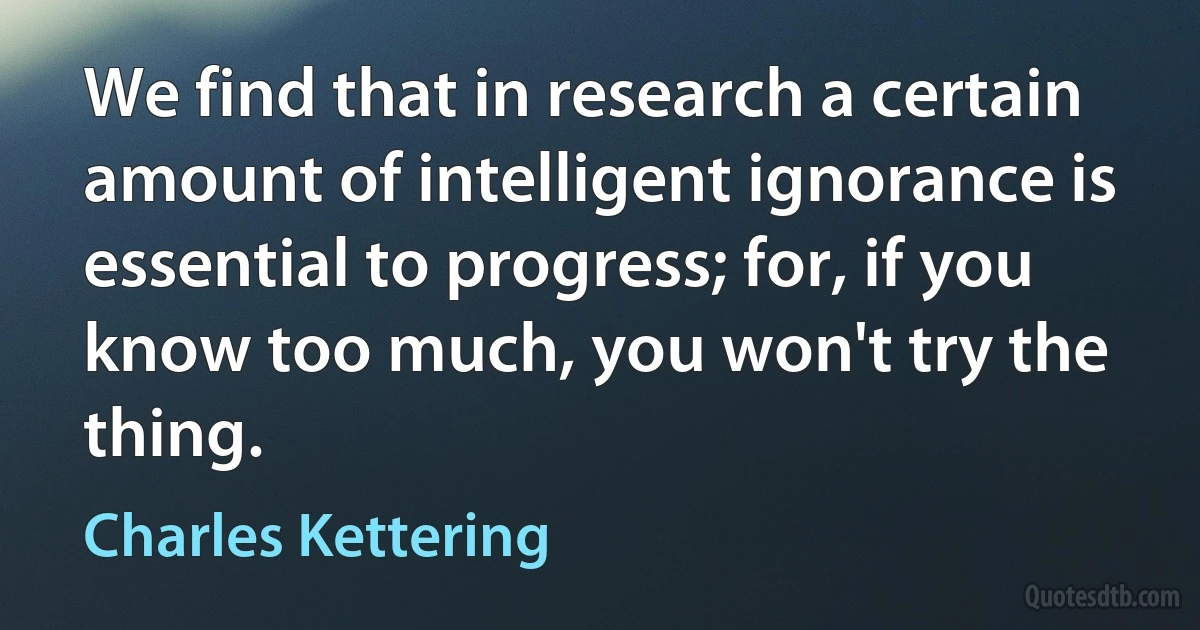 We find that in research a certain amount of intelligent ignorance is essential to progress; for, if you know too much, you won't try the thing. (Charles Kettering)