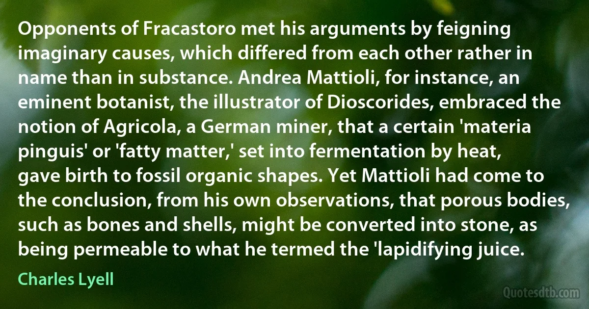 Opponents of Fracastoro met his arguments by feigning imaginary causes, which differed from each other rather in name than in substance. Andrea Mattioli, for instance, an eminent botanist, the illustrator of Dioscorides, embraced the notion of Agricola, a German miner, that a certain 'materia pinguis' or 'fatty matter,' set into fermentation by heat, gave birth to fossil organic shapes. Yet Mattioli had come to the conclusion, from his own observations, that porous bodies, such as bones and shells, might be converted into stone, as being permeable to what he termed the 'lapidifying juice. (Charles Lyell)