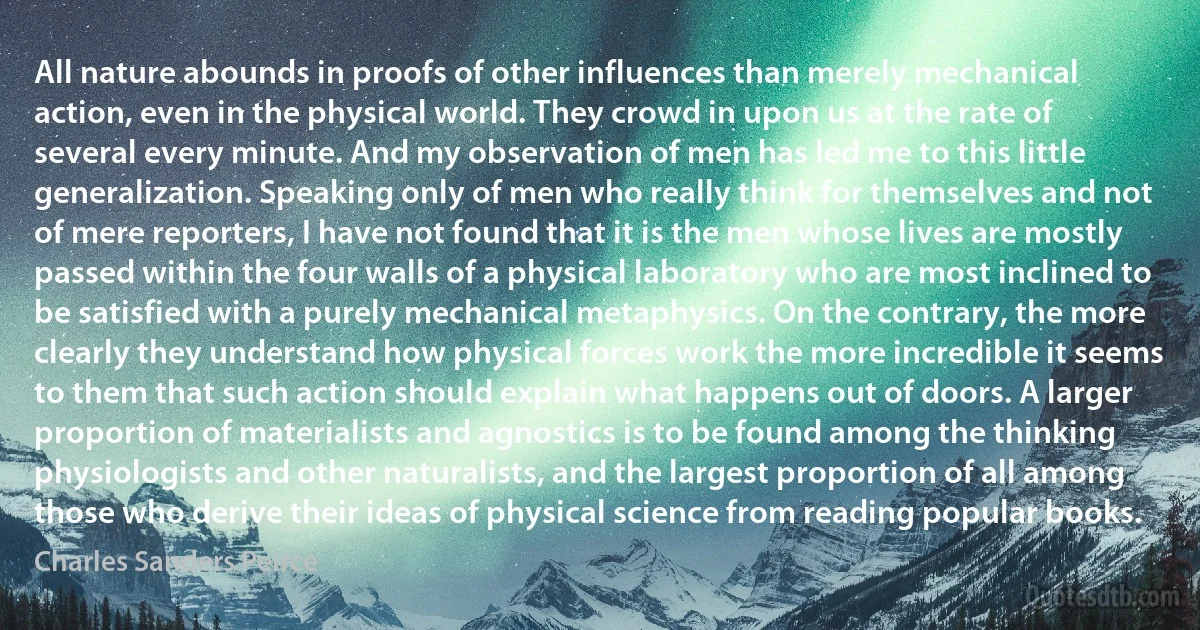 All nature abounds in proofs of other influences than merely mechanical action, even in the physical world. They crowd in upon us at the rate of several every minute. And my observation of men has led me to this little generalization. Speaking only of men who really think for themselves and not of mere reporters, I have not found that it is the men whose lives are mostly passed within the four walls of a physical laboratory who are most inclined to be satisfied with a purely mechanical metaphysics. On the contrary, the more clearly they understand how physical forces work the more incredible it seems to them that such action should explain what happens out of doors. A larger proportion of materialists and agnostics is to be found among the thinking physiologists and other naturalists, and the largest proportion of all among those who derive their ideas of physical science from reading popular books. (Charles Sanders Peirce)