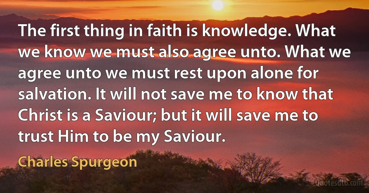 The first thing in faith is knowledge. What we know we must also agree unto. What we agree unto we must rest upon alone for salvation. It will not save me to know that Christ is a Saviour; but it will save me to trust Him to be my Saviour. (Charles Spurgeon)