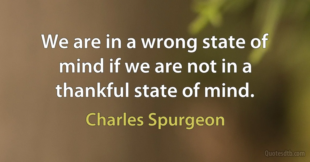 We are in a wrong state of mind if we are not in a thankful state of mind. (Charles Spurgeon)