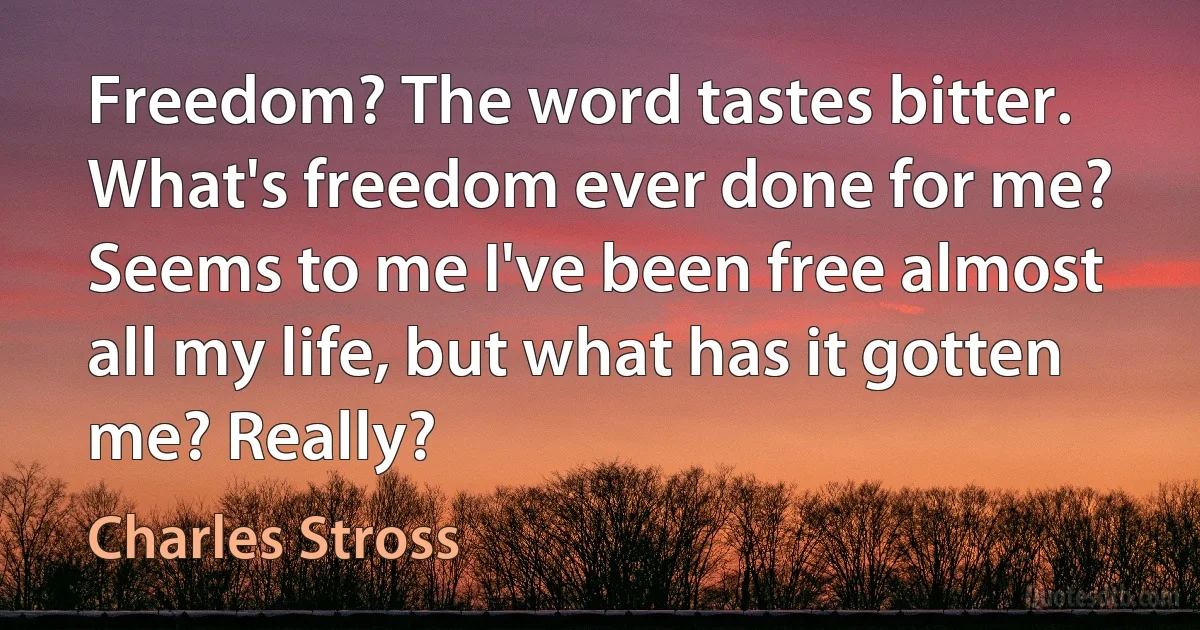 Freedom? The word tastes bitter. What's freedom ever done for me? Seems to me I've been free almost all my life, but what has it gotten me? Really? (Charles Stross)