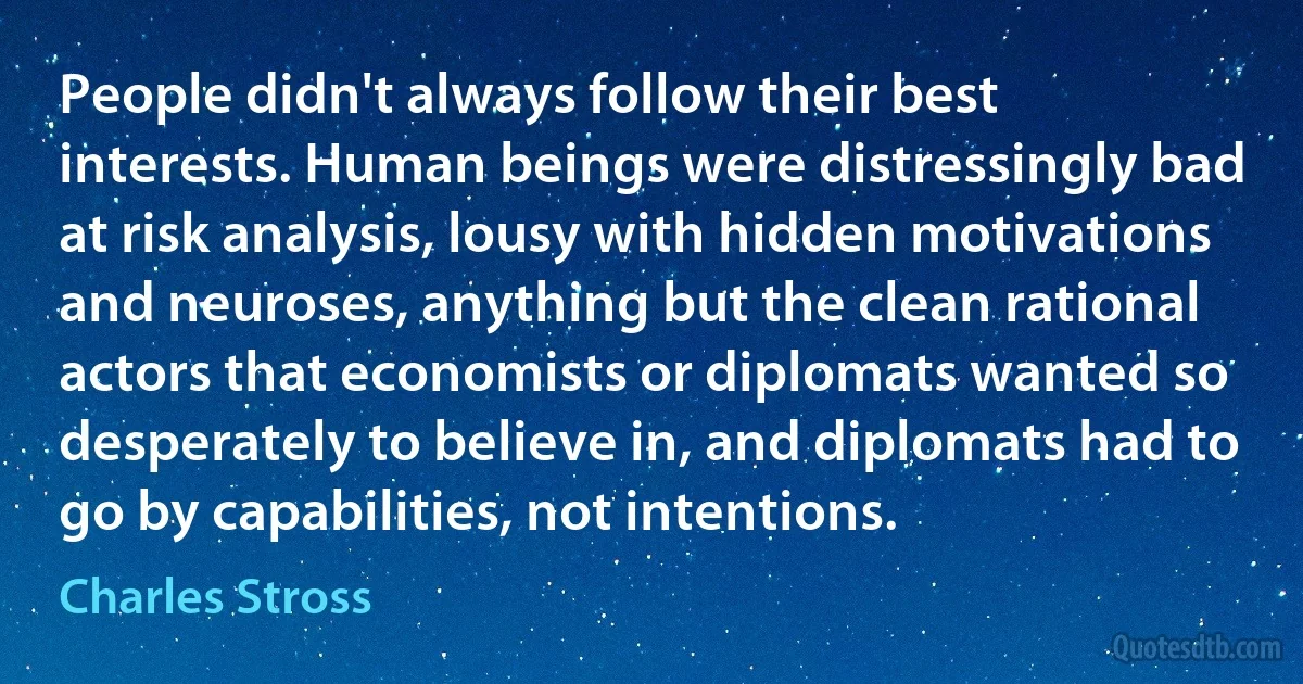 People didn't always follow their best interests. Human beings were distressingly bad at risk analysis, lousy with hidden motivations and neuroses, anything but the clean rational actors that economists or diplomats wanted so desperately to believe in, and diplomats had to go by capabilities, not intentions. (Charles Stross)