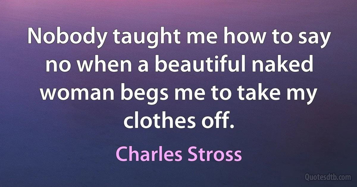 Nobody taught me how to say no when a beautiful naked woman begs me to take my clothes off. (Charles Stross)