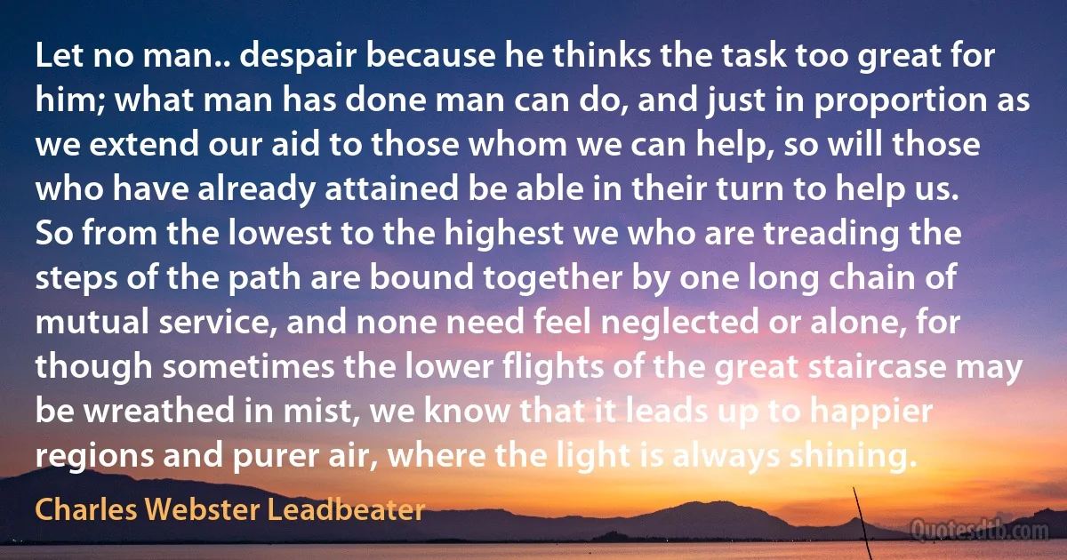 Let no man.. despair because he thinks the task too great for him; what man has done man can do, and just in proportion as we extend our aid to those whom we can help, so will those who have already attained be able in their turn to help us. So from the lowest to the highest we who are treading the steps of the path are bound together by one long chain of mutual service, and none need feel neglected or alone, for though sometimes the lower flights of the great staircase may be wreathed in mist, we know that it leads up to happier regions and purer air, where the light is always shining. (Charles Webster Leadbeater)