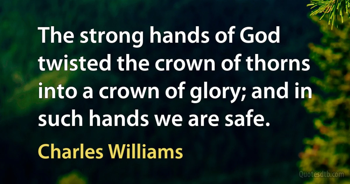 The strong hands of God twisted the crown of thorns into a crown of glory; and in such hands we are safe. (Charles Williams)