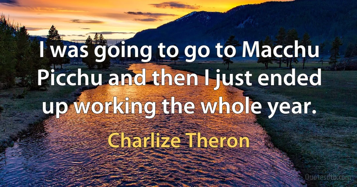 I was going to go to Macchu Picchu and then I just ended up working the whole year. (Charlize Theron)