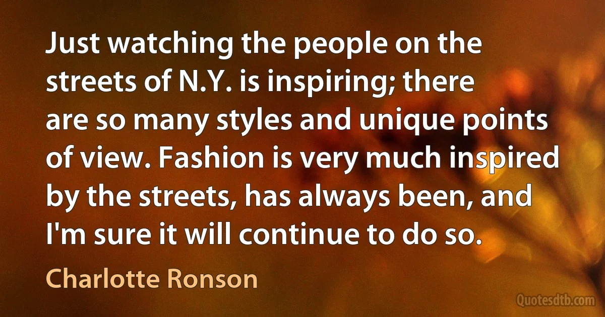 Just watching the people on the streets of N.Y. is inspiring; there are so many styles and unique points of view. Fashion is very much inspired by the streets, has always been, and I'm sure it will continue to do so. (Charlotte Ronson)