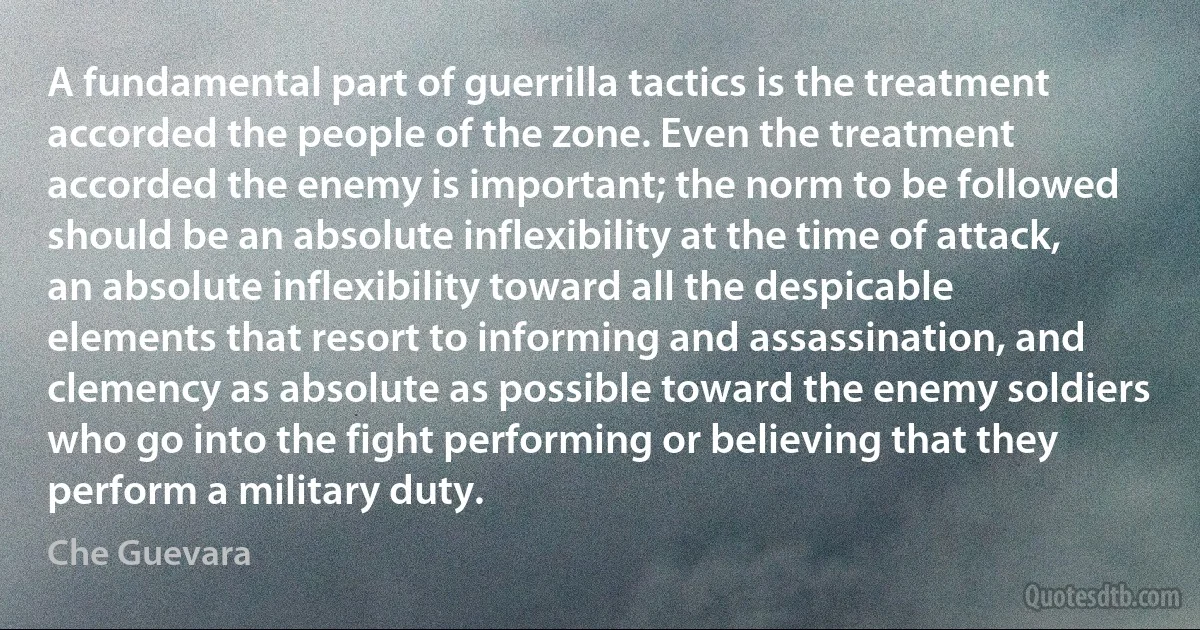 A fundamental part of guerrilla tactics is the treatment accorded the people of the zone. Even the treatment accorded the enemy is important; the norm to be followed should be an absolute inflexibility at the time of attack, an absolute inflexibility toward all the despicable elements that resort to informing and assassination, and clemency as absolute as possible toward the enemy soldiers who go into the fight performing or believing that they perform a military duty. (Che Guevara)