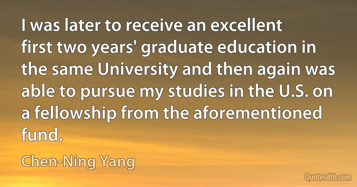 I was later to receive an excellent first two years' graduate education in the same University and then again was able to pursue my studies in the U.S. on a fellowship from the aforementioned fund. (Chen-Ning Yang)