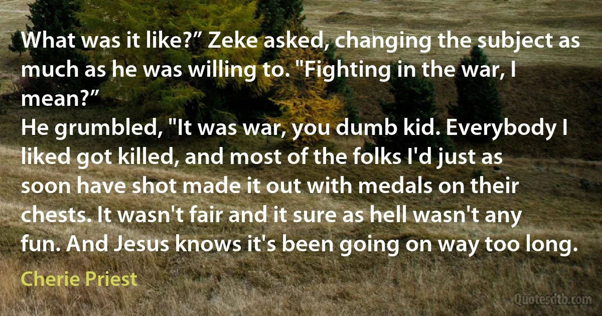 What was it like?” Zeke asked, changing the subject as much as he was willing to. "Fighting in the war, I mean?”
He grumbled, "It was war, you dumb kid. Everybody I liked got killed, and most of the folks I'd just as soon have shot made it out with medals on their chests. It wasn't fair and it sure as hell wasn't any fun. And Jesus knows it's been going on way too long. (Cherie Priest)