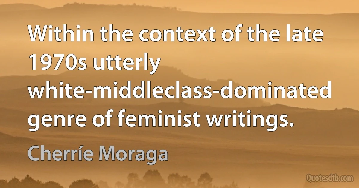 Within the context of the late 1970s utterly white-middleclass-dominated genre of feminist writings. (Cherríe Moraga)