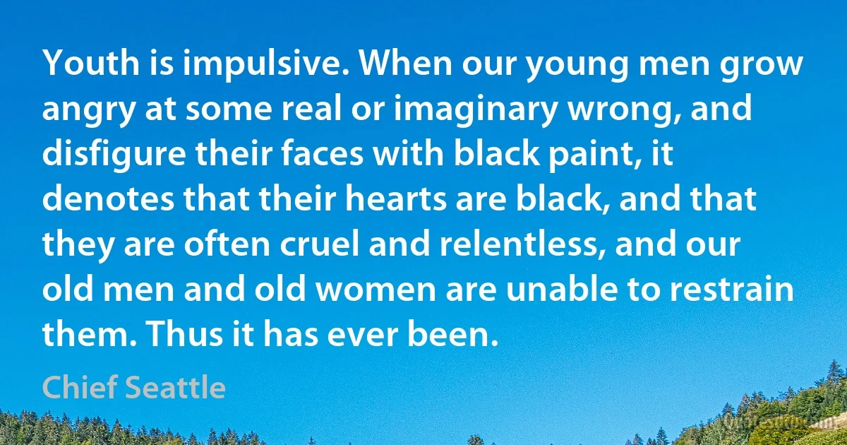 Youth is impulsive. When our young men grow angry at some real or imaginary wrong, and disfigure their faces with black paint, it denotes that their hearts are black, and that they are often cruel and relentless, and our old men and old women are unable to restrain them. Thus it has ever been. (Chief Seattle)