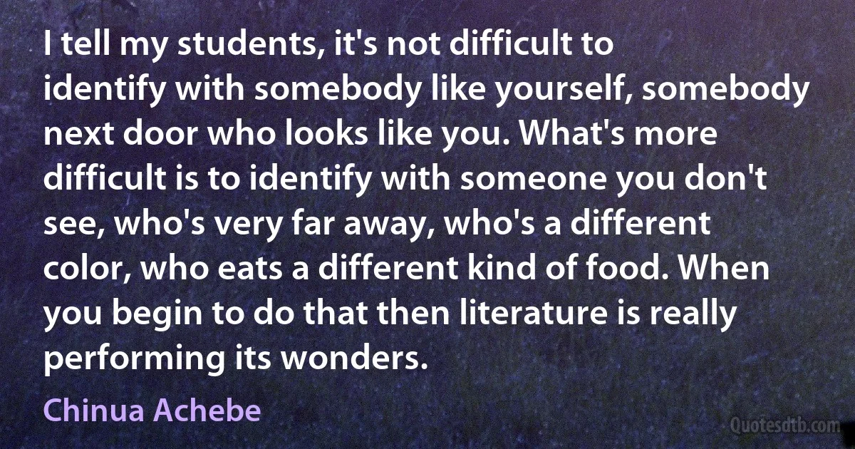 I tell my students, it's not difficult to identify with somebody like yourself, somebody next door who looks like you. What's more difficult is to identify with someone you don't see, who's very far away, who's a different color, who eats a different kind of food. When you begin to do that then literature is really performing its wonders. (Chinua Achebe)