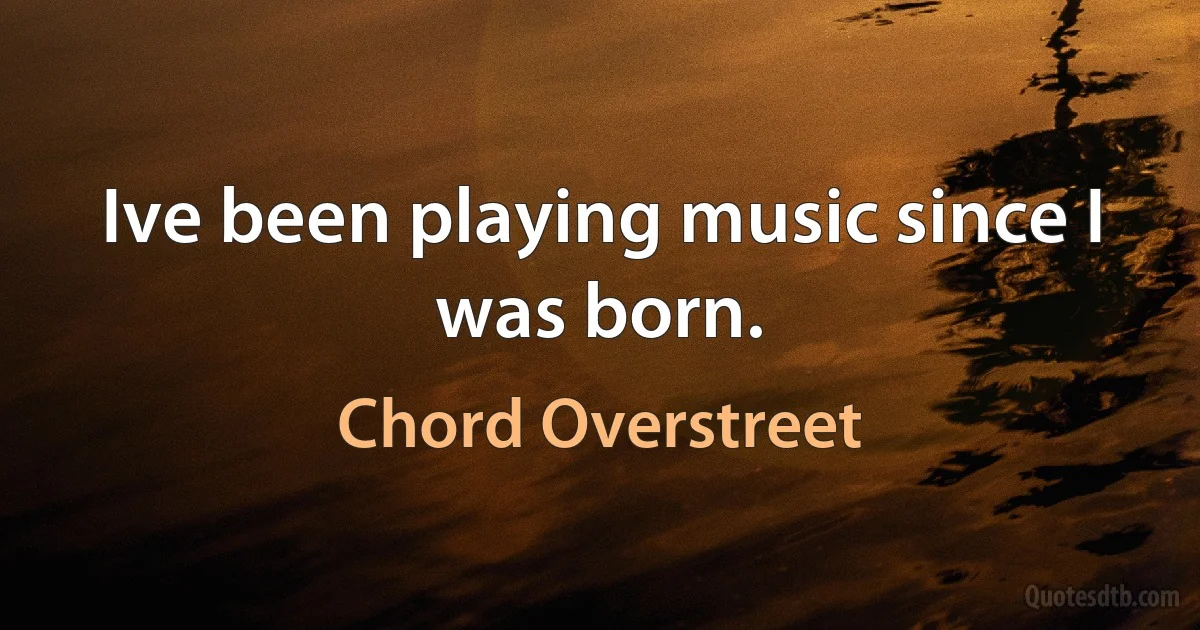 Ive been playing music since I was born. (Chord Overstreet)