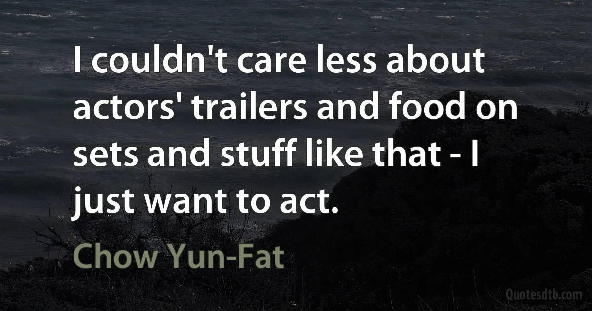 I couldn't care less about actors' trailers and food on sets and stuff like that - I just want to act. (Chow Yun-Fat)