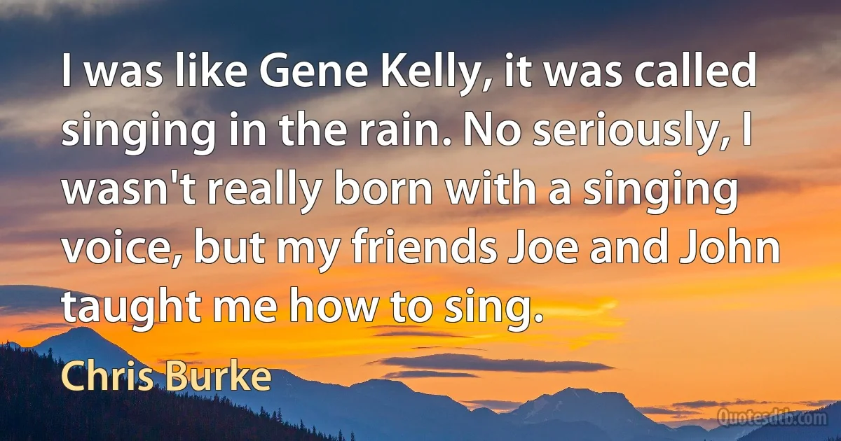 I was like Gene Kelly, it was called singing in the rain. No seriously, I wasn't really born with a singing voice, but my friends Joe and John taught me how to sing. (Chris Burke)