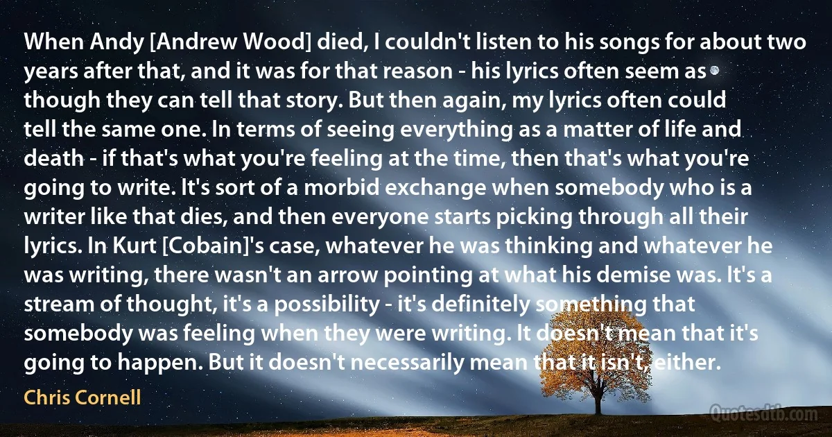 When Andy [Andrew Wood] died, I couldn't listen to his songs for about two years after that, and it was for that reason - his lyrics often seem as though they can tell that story. But then again, my lyrics often could tell the same one. In terms of seeing everything as a matter of life and death - if that's what you're feeling at the time, then that's what you're going to write. It's sort of a morbid exchange when somebody who is a writer like that dies, and then everyone starts picking through all their lyrics. In Kurt [Cobain]'s case, whatever he was thinking and whatever he was writing, there wasn't an arrow pointing at what his demise was. It's a stream of thought, it's a possibility - it's definitely something that somebody was feeling when they were writing. It doesn't mean that it's going to happen. But it doesn't necessarily mean that it isn't, either. (Chris Cornell)