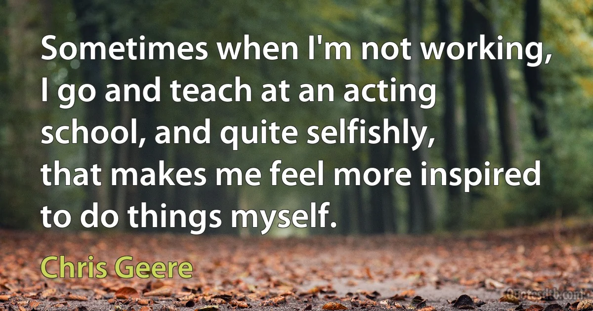 Sometimes when I'm not working, I go and teach at an acting school, and quite selfishly, that makes me feel more inspired to do things myself. (Chris Geere)