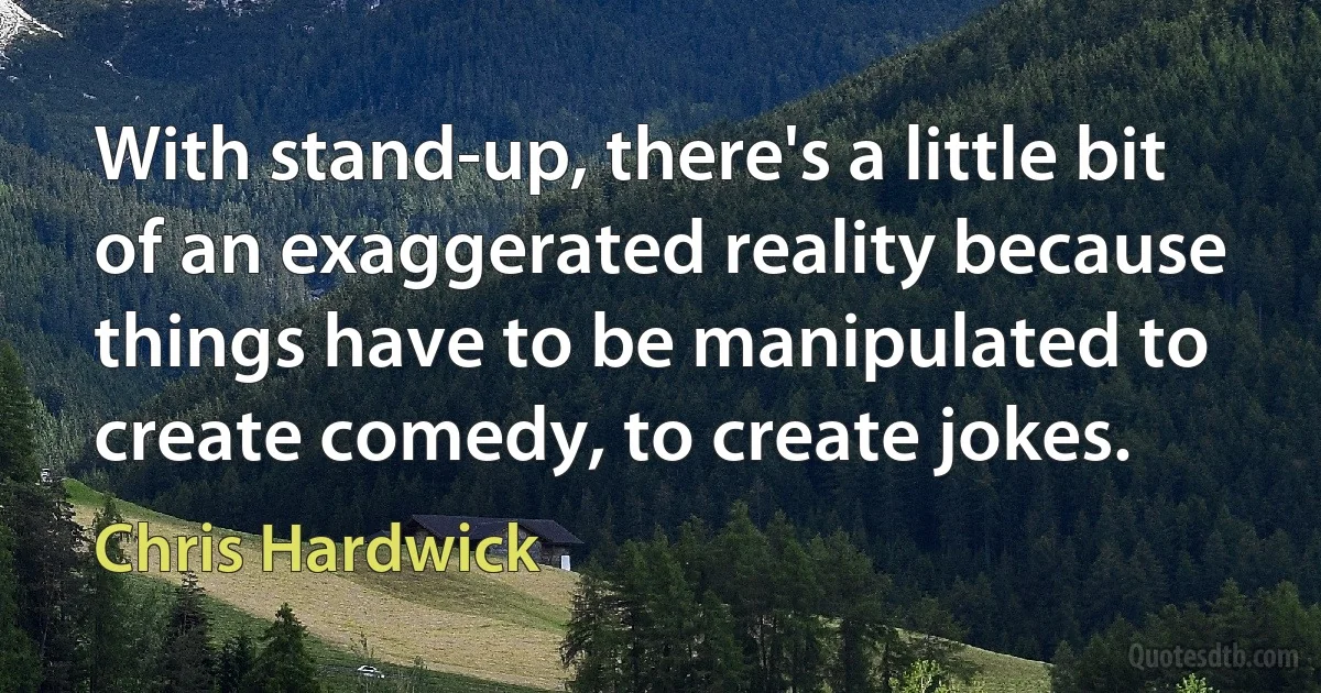 With stand-up, there's a little bit of an exaggerated reality because things have to be manipulated to create comedy, to create jokes. (Chris Hardwick)