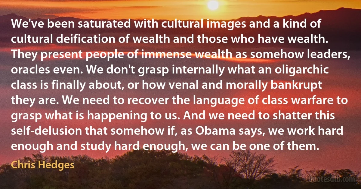 We've been saturated with cultural images and a kind of cultural deification of wealth and those who have wealth. They present people of immense wealth as somehow leaders, oracles even. We don't grasp internally what an oligarchic class is finally about, or how venal and morally bankrupt they are. We need to recover the language of class warfare to grasp what is happening to us. And we need to shatter this self-delusion that somehow if, as Obama says, we work hard enough and study hard enough, we can be one of them. (Chris Hedges)