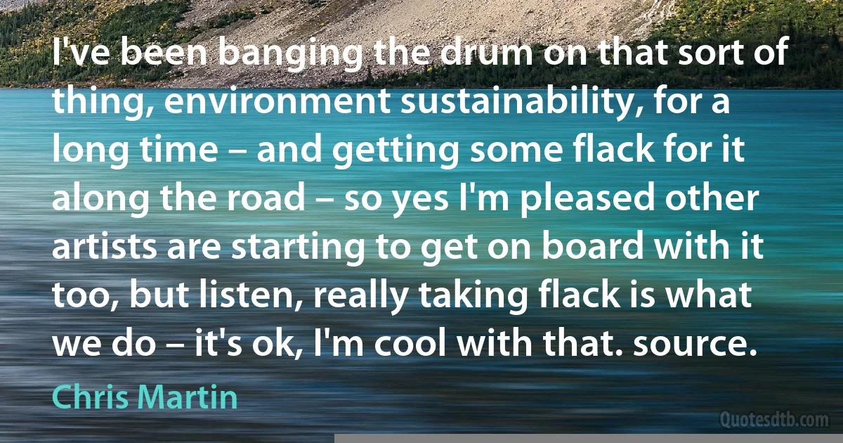 I've been banging the drum on that sort of thing, environment sustainability, for a long time – and getting some flack for it along the road – so yes I'm pleased other artists are starting to get on board with it too, but listen, really taking flack is what we do – it's ok, I'm cool with that. source. (Chris Martin)